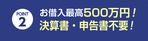 POINT 2 お借入最高500万円！決算書・申告書不要！