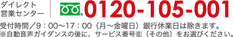 ダイレクト営業センター　フリーダイヤル 0120-105-001受付時間/9：00〜17：00（月〜金曜日）銀行休業日は除きます。※自動音声ガイダンスの後に、サービス番号6（その他）をお選びください。