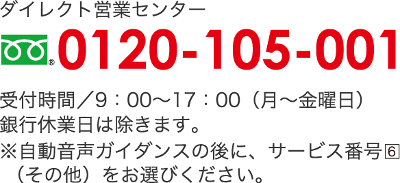 ダイレクト営業センター　フリーダイヤル 0120-105-001受付時間/9：00〜17：00（月〜金曜日）銀行休業日は除きます。※自動音声ガイダンスの後に、サービス番号6（その他）をお選びください。