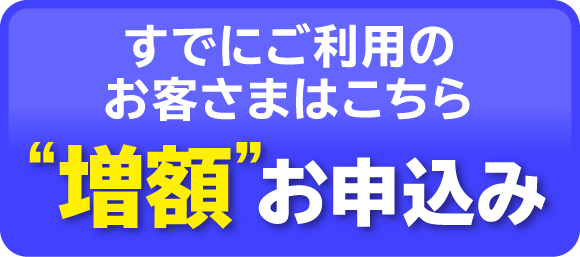 すでにご利用のお客さまはこちら「増額」お申込み