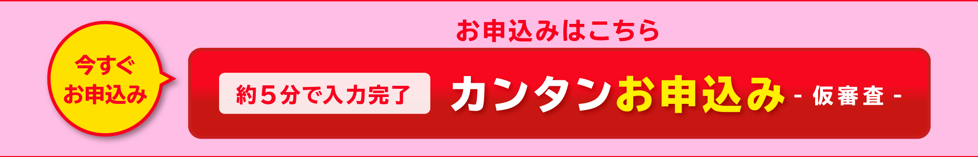 今すぐお申込　約5分で入力完了　カンタンお申込み-仮審査-