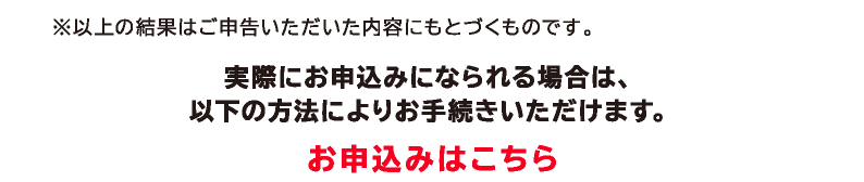 ※以上の結果はご申告いただいた内容に基づくものです。実際にお申込みになられる場合は、以下の方法によりお手続きいただけます。お申込みはこちら