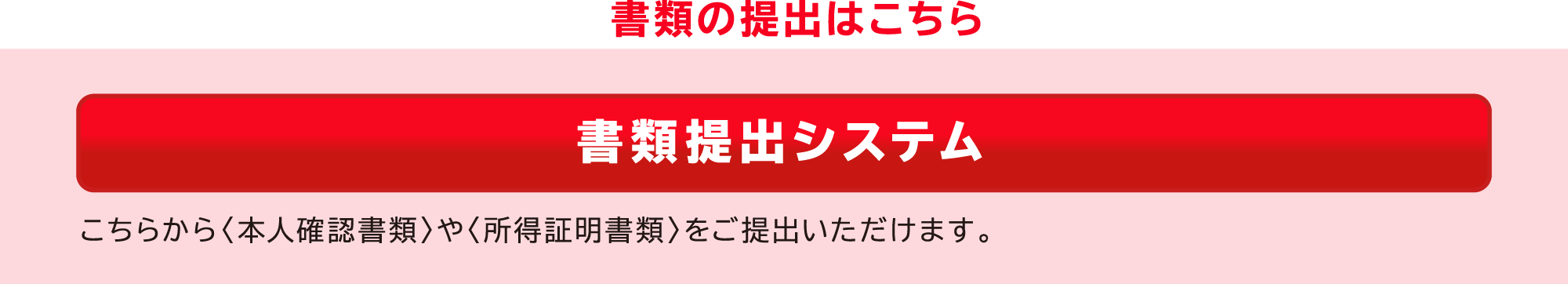 書類の提出はこちら　書類提出システム　こちらから＜本人確認書類＞や＜所得証明書類＞をご提出いただけます。