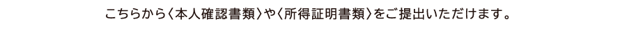 こちらから〈本人確認書類〉や〈所得証明書類〉をご提出いただけます。