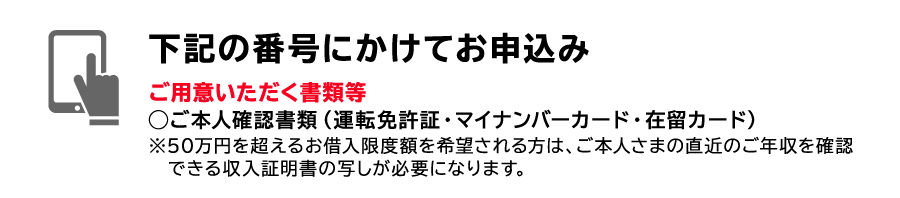 STEP1　下記の番号にかけてお申込み　ご用意いただく書類等◯ご本人確認書類（運転免許証・健康保険証・マイナンバーカード・在留カード）（注）裏面にご住所・お名前など記載事項がある場合は両面の写しを、マイナンバーカードは表面のみをご提出ください。※50万円を超えるお借入限度額を希望される方は、ご本人さまの直近のご年収を確認できる収入証明書の写しが必要になります。