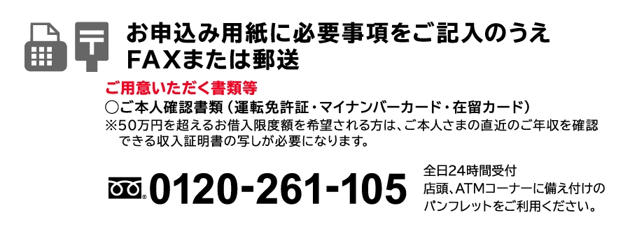 STEP1　お申込み用紙に必要事項をご記入のうえFAXまたは郵送　ご用意いただく書類等◯ご本人確認書類（運転免許証・健康保険証・マイナンバーカード・在留カード）（注）裏面にご住所・お名前など記載事項がある場合は両面の写しを、マイナンバーカードは表面のみをご提出ください。※50万円を超えるお借入限度額を希望される方は、ご本人さまの直近のご年収を確認できる収入証明書の写しが必要になります。フリーダイヤル：0120-261-105　全日24時間受付　店頭、ATMコーナーに備え付けのパンフレットをご利用ください