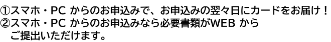 ①スマホ・PC からのお申込みで、お申込みの翌々日にカードをお届け!②スマホ・PC からのお申込みなら必要書類がWEBからご提出いただけます。