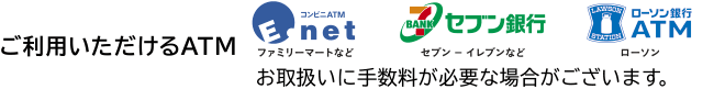 ご利用いただけるATM→コンビニATM(ファミリーマートなど)セブン銀行ATM(セブン-イレブンなど)ローソン銀行ATM(ローソン)お取扱いに手数料が必要な場合がございます。