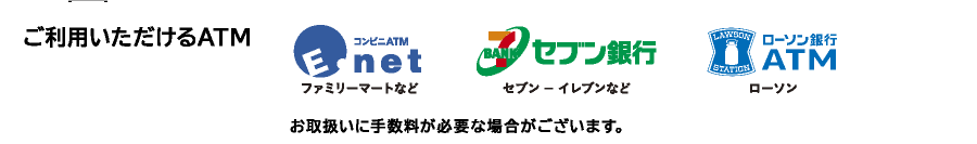 ご利用いただけるATM→コンビニATM(ファミリーマートなど)セブン銀行ATM(セブン-イレブンなど)ローソン銀行ATM(ローソン)お取扱いに手数料が必要な場合がございます。