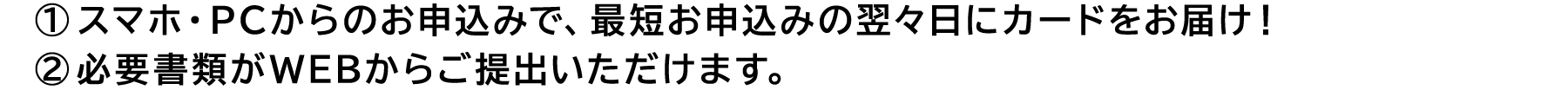 ①スマホ・PC からのお申込みで、お申込みの翌々日にカードをお届け！②スマホ・PC からのお申込みなら必要書類がWEBからご提出いただけます。