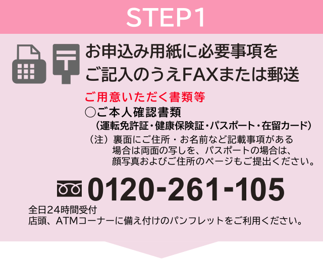 STEP1 お申込み用紙に必要事項をご記入のうえFAXまたは郵送 ご用意いただく書類等◯ご本人確認書類(運転免許証・健康保険証・パスポート・在留カード)(注)裏面にご住所・お名前など記載事項がある場合は両面の写しを、パスポートの場合は、顔写真およびご住所のページもご提出ください。フリーダイヤル:0120-261-105 全日24時間受付 店頭、ATMコーナーに備え付けのパンフレットをご利用ください