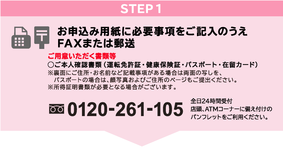 STEP1 お申込み用紙に必要事項をご記入のうえFAXまたは郵送 ご用意いただく書類等◯ご本人確認書類(運転免許証・健康保険証・パスポート・在留カード)(注)裏面にご住所・お名前など記載事項がある場合は両面の写しを、パスポートの場合は、顔写真およびご住所のページもご提出ください。フリーダイヤル:0120-261-105 全日24時間受付 店頭、ATMコーナーに備え付けのパンフレットをご利用ください