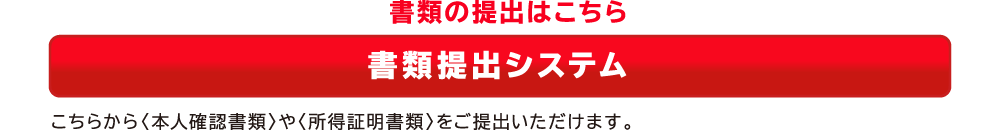 書類の提出はこちら　書類提出システム　こちらから＜本人確認書類＞や＜所得証明書類＞をご提出いただけます。