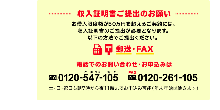 収入証明書ご提出のお願い　お借入限度額が50万円を超えるご契約には、収入証明書のご提出が必要となります。電話でのお問い合わせ・お申込みはフリーダイヤル0120-547-105土・日・祝日も朝7時から夜11時までお申込み可能（年末年始は除きます）