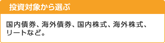 投資対象から選ぶ 国内債券、海外債券、国内株式、海外株式、リートなど。