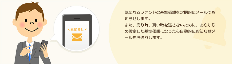 気になるファンドの基準価額を定期的にメールでお知らせします。また、売り時、買い時を逃さないために、あらかじめ設定した基準価額になったら自動的にお知らせメールをお送りします。